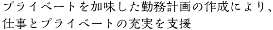 プライベートを加味した勤務計画の作成により、仕事とプライベートの充実を支援 