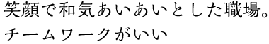 笑顔で和気あいあいとした職場。チームワークがいい 